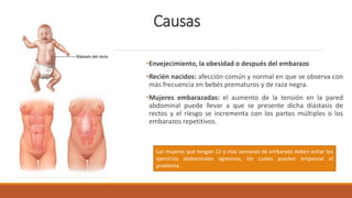 Causas
•Envejecimiento, la obesidad o después del embarazo
•Recién nacidos: afección común y normal en que se observa con
más frecuencia en bebés prematuros y de raza negra.
•Mujeres embarazadas: el aumento de la tensión en la pared
abdominal puede llevar a que se presente dicha diástasis de
rectos y el riesgo se incrementa con los partos múltiples o los
embarazos repetitivos.
Las mujeres que tengan 12 o más semanas de embarazo deben evitar los
ejercicios abdominales agresivos, los cuales pueden empeorar el
problema.
 
