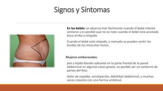 Signos y Síntomas
En los bebés: se observa más fácilmente cuando el bebé intenta
sentarse y es posible que no se note cuando el bebé está acostado
boca arriba y relajado.
Cuando el bebé está relajado, a menudo se pueden sentir los
bordes de los músculos rectos.
Mujeres embarazadas:
piel y tejido blando sobrante en la parte frontal de la pared
abdominal en algunos casos graves, es posible ver un contorno de
partes del feto.
dolor de espalda, constipación, debilidad abdominal, y muchas
veces coexiste con una hernia umbilical.
 