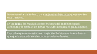 No se necesita tratamiento para mujeres embarazadas que presenten
este trastorno.
En los bebés, los músculos rectos mayores del abdomen siguen
creciendo y la diástasis de dichos músculos desaparece gradualmente.
Es posible que se necesite una cirugía si el bebé presenta una hernia
que queda atrapada en el espacio entre los músculos.
 