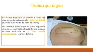 Técnica quirúrgica
Se realiza mediante un acceso a través de
una pequeña incisión en la cicatriz umbilical
(cuando es de hasta de 3 cm de ancho).
Los defectos mayores por su parte requieren
de un acceso directo a través de una incisión
cutánea realizada en la línea media
supraumbilical, sobre el defecto.
 