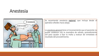 Anestesia
Se recomienda anestesia regional, que incluya desde el
apéndice xifoides hacia abajo.
La anestesia general tiene el inconveniente que el paciente no
puede colaborar con la maniobra de válsala, procedimiento
útil para ayudar a fijar la malla y evaluar de inmediato el
resultado del procedimiento.
 