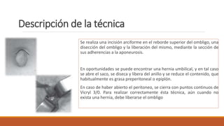Descripción de la técnica
Se realiza una incisión arciforme en el reborde superior del ombligo, una
disección del ombligo y la liberación del mismo, mediante la sección de
sus adherencias a la aponeurosis.
En oportunidades se puede encontrar una hernia umbilical, y en tal caso
se abre el saco, se diseca y libera del anillo y se reduce el contenido, que
habitualmente es grasa preperitoneal o epiplón.
En caso de haber abierto el peritoneo, se cierra con puntos continuos de
Vicryl 3/0. Para realizar correctamente ésta técnica, aún cuando no
exista una hernia, debe liberarse el ombligo
 