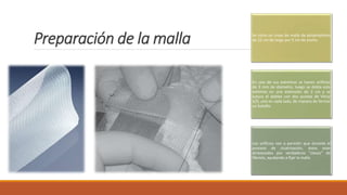 Preparación de la malla Se corta un trozo de malla de polipropileno
de 22 cm de largo por 5 cm de ancho.
En uno de sus extremos se hacen orificios
de 3 mm de diámetro, luego se dobla este
extremo en una extensión de 2 cm y se
sutura el doblez con dos puntos de Vicryl
3/0, uno en cada lado, de manera de formar
un bolsillo.
Los orificios van a permitir que durante el
proceso de cicatrización, éstos sean
atravesados por verdaderos "clavos" de
fibrosis, ayudando a fijar la malla
 
