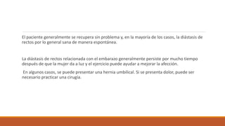 El paciente generalmente se recupera sin problema y, en la mayoría de los casos, la diástasis de
rectos por lo general sana de manera espontánea.
La diástasis de rectos relacionada con el embarazo generalmente persiste por mucho tiempo
después de que la mujer da a luz y el ejercicio puede ayudar a mejorar la afección.
En algunos casos, se puede presentar una hernia umbilical. Si se presenta dolor, puede ser
necesario practicar una cirugía.
 