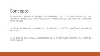 Concepto
PROTRUSIÓN O SALIDA INTERMITENTE O PERMANENTE DEL CONTENIDO NORMAL DE UNA
CAVIDAD A TRAVÉS DE LAS CAPAS MUSCULARES O APONEURÓTICAS QUE FORMAN LA PARED DE
DICHA CAVIDAD
LA SALIDA SE PRODUCE A TRAVÉS DE UN ORIFICIO O DEFECTO ANATÓMICO NATURAL O
ARTIFICIAL
EN EL CASO DE LAS HERNIAS ABDOMINALES SALEN O PROTRUYEN VISCERAS y/o TEJIDOS DE
DICHA CAVIDAD
 