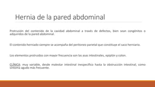 Hernia de la pared abdominal
Protrusión del contenido de la cavidad abdominal a través de defectos, bien sean congénitos o
adquiridos de la pared abdominal.
El contenido herniado siempre se acompaña del peritoneo parietal que constituye el saco herniario.
Los elementos protruidos con mayor frecuencia son las asas intestinales, epiplón y colon.
CLÍNICA: muy variable, desde malestar intestinal inespecífico hasta la obstrucción intestinal, como
síntoma agudo más frecuente.
 