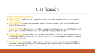 Clasificación
 POR SU PRESENTACIÓN CLÍNICA…
REDUCTIBLE: suele protruir con esfuerzos (tos, Valsalva) y se reintroduce con facilidad.
INCOERCIBLE: aquella que se puede reducir, aunque vuelve a salir con facilidad por el
orificio de herniación.
IRREDUCTIBLE: el contenido herniado no puede reintroducirse en la cavidad abdominal
(por su gran volumen, adherencias…). Se trata de un diagnóstico clínico.
INCARCERADA: hernia irreductible que se acompaña de trastorno del tránsito intestinal,
lo más habitual cierto grado de obstrucción intestinal. Se debe intervenir quirúrgicamente
con carácter urgente.
ESTRANGULADA: aquella en que existe compromiso vascular e isquemia del contenido
herniado, con riesgo de necrosis. Habitualmente es la evolución de la hernia incarcerada,
pero no siempre es así.
 