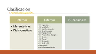 Clasificación
POR SU LOCALIZACIÓN…
Internas
• Mesentericas
• Diafragmaticas
Externas
• H . inguinales
• H. umbilicales
• H . crurales, femorales
• H. de la línea alba
(epihipogástricas)
• H . Pararrectales (Spiegel)
• H . de Littré
• H. Richter
• H . de Lepetit
• H . de Grynfelt
• Gastroquisis
• Otras formas de Hernias
H. Incisionales
 