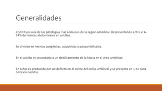 Generalidades
Constituye una de las patologías mas comunes de la región umbilical. Representando entre el 6-
14% de hernias abdominales en adultos.
Se dividen en hernias congénitas, adquiridas y paraumbilicales.
En el adulto es secundaria a un debilitamiento de la fascia en el área umbilical.
En niños es producida por un defecto en el cierre del anillo umbilical y se presenta en 1 de cada
6 recién nacidos.
 