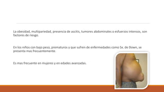 La obesidad, multipariedad, presencia de ascitis, tumores abdominales o esfuerzos intensos, son
factores de riesgo.
En los niños con bajo peso, prematuros y que sufren de enfermedades como Sx. de Down, se
presenta mas frecuentemente.
Es mas frecuente en mujeres y en edades avanzadas.
 