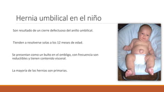 Hernia umbilical en el niño
Son resultado de un cierre defectuoso del anillo umbilical.
Tienden a resolverse solas a los 12 meses de edad.
Se presentan como un bulto en el ombligo, con frecuencia son
reductibles y tienen contenido visceral.
La mayoría de las hernias son primarias.
 