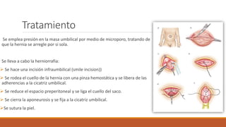 Tratamiento
Se emplea presión en la masa umbilical por medio de microporo, tratando de
que la hernia se arregle por si sola.
Se lleva a cabo la herniorrafia:
 Se hace una incisión infraumbilical (smile incision))
 Se rodea el cuello de la hernia con una pinza hemostática y se libera de las
adherencias a la cicatriz umbilical.
 Se reduce el espacio preperitoneal y se liga el cuello del saco.
 Se cierra la aponeurosis y se fija a la cicatriz umbilical.
Se sutura la piel.
 