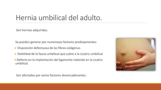 Hernia umbilical del adulto.
Son hernias adquiridas.
Se pueden generar por numerosos factores predisponentes:
 Disposición defectuosa de las fibras colágenas.
 Debilidad de la fascia umbilical que cubre a la cicatriz umbilical
Defecto en la implantación del ligamento redondo en la cicatriz
umbilical.
Son afectadas por varios factores desencadenantes.
 