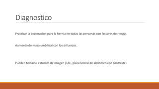 Diagnostico
Practicar la exploración para la hernia en todas las personas con factores de riesgo.
Aumento de masa umbilical con los esfuerzos.
Pueden tomarse estudios de imagen (TAC, placa lateral de abdomen con contraste).
 