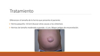 Tratamiento
Diferenciar el tamaño de la hernia que presenta el paciente:
 Hernia pequeña: <0.5cm (buscar otras causas a los síntomas).
 Hernias de tamaño moderado o grande: >1 cm. Mayor peligro de encarcelación.
 
