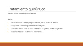 Tratamiento quirúrgico
Se lleva a cabo la hernioplastia umbilical.
Pasos:
1. Hacer la incisión sobre e pliegue umbilical, desde las 3 a las 9 horas.
2. Se separa el saco de la grasa con bisturí o tijeras.
3. Se recorta el saco hasta el anillo umbilical y se ligan los puntos sangrantes.
4. Se cierra el defecto en dirección transversal.
 