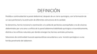 DEFINICIÓN
Perdida e continuidad de la pared abdominal, después de un cierre quirúrgico, con la formación de
un saco peritoneal y la protrusión de diferentes estructuras de la cavidad.
Se denomina, hernia incisional o eventración a la salida de peritoneo acompañado o no de vísceras
abdominales por una zona u orificio de la pared abdominal debilitada quirúrgica o traumáticamente,
distinta a los orificios naturales por donde emergen las hernias ventrales primarias.
Soluciones de continuidad musculo aponeuróticas secundarias a una incisión quirúrgica o a una
herida penetrante del abdomen.
 