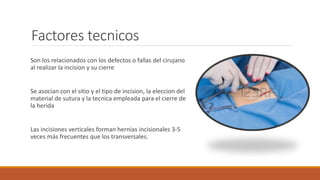 Factores tecnicos
Son los relacionados con los defectos o fallas del cirujano
al realizar la incision y su cierre
Se asocian con el sitio y el tipo de incision, la eleccion del
material de sutura y la tecnica empleada para el cierre de
la herida
Las incisiones verticales forman hernias incisionales 3-5
veces más frecuentes que los transversales.
 