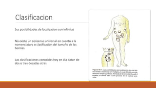 Clasificacion
Sus posibilidades de localizacion son infinitas
No existe un consenso universal en cuanto a la
nomenclatura o clasificación del tamaño de las
hernias
Las clasificaciones conocidas hoy en dia datan de
dos o tres decadas atras
 