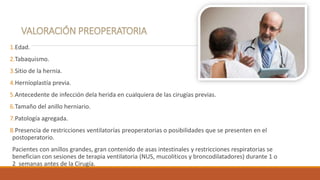 1.Edad.
2.Tabaquismo.
3.Sitio de la hernia.
4.Herníoplastía previa.
5.Antecedente de infección dela herida en cualquiera de las cirugías previas.
6.Tamaño del anillo herniario.
7.Patología agregada.
8.Presencia de restricciones ventilatorías preoperatorias o posibilidades que se presenten en el
postoperatorio.
Pacientes con anillos grandes, gran contenido de asas intestinales y restricciones respiratorias se
benefician con sesiones de terapia ventilatoria (NUS, mucoliticos y broncodilatadores) durante 1 o
2 semanas antes de la Cirugía.
 