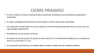 CIERRE PRIMARIO
• El cierre simple con sutura continua produce excelentes resultados en las eventraciones pequeñas o
moderadas
• Es mejor y biologicamente diferente suturar bordes cruentos que bordes cicatrizados
• Los materiales no absorvibles se usan en todos los cierres de la pared separados de las visceras por una
capa biologica del paciente
• Se prefiere el uso de suturas continuas
• Se respeta la norma de pasar los puntos al menos de 0.5 a 1 cm del borde del defecto, con una distancia
entre uno y otro de 0.7 a 1 cm
• En las grandes eventraciones es indispensable considerar laaplicacion de metodos auxiliares
 