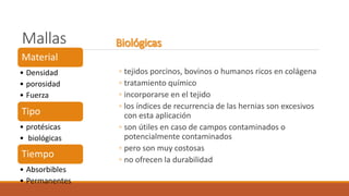 Mallas
◦ tejidos porcinos, bovinos o humanos ricos en colágena
◦ tratamiento químico
◦ incorporarse en el tejido
◦ los índices de recurrencia de las hernias son excesivos
con esta aplicación
◦ son útiles en caso de campos contaminados o
potencialmente contaminados
◦ pero son muy costosas
◦ no ofrecen la durabilidad
Material
• Densidad
• porosidad
• Fuerza
Tipo
• protésicas
• biológicas
Tiempo
• Absorbibles
• Permanentes
 