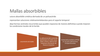 Mallas absorbibles
sutura absorbible sintética derivada de un polisacárido
representan soluciones relativamentebaratas para el soporte temporal
deja hernias ventrales recurrentes que pueden repararse de manera definitiva cuando mejoren
las condiciones locales de la herida
crecimiento de tejido
La adherencia del contenido
peritoneal a la malla causa
dolor crónico, obstrucción
intestinal y formación de
fístula al intestino
Politetrafluoroetileno (PTFE)
se usa para aplicaciones
intraperitoneales
 