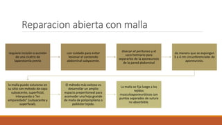Reparacion abierta con malla
requiere incisión o escisión
de una cicatriz de
laparotomía previa
con cuidado para evitar
lesionar el contenido
abdominal subyacente.
disecan el peritoneo y el
saco herniario para
separarlos de la aponeurosis
de la pared abdominal
de manera que se expongan
3 a 4 cm circunferenciales de
aponeurosis.
la malla puede suturarse en
su sitio con método de capa
subyacente, superficial,
interpuesta o “en
emparedado” (subyacente y
superficial).
El método más exitoso es
desarrollar un amplio
espacio preperitoneal para
acomodar una hoja grande
de malla de polipropileno o
poliéster tejido.
La malla se fija luego a los
tejidos
musculoaponeuróticos con
puntos separados de sutura
no absorbible.
 