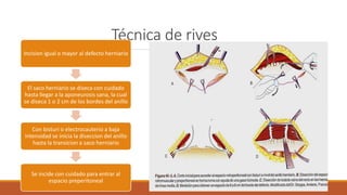 Técnica de rives
Incision igual o mayor al defecto herniario
El saco herniario se diseca con cuidado
hasta llegar a la aponeurosis sana, la cual
se diseca 1 o 2 cm de los bordes del anillo
Con bisturi o electrocauterio a baja
intensidad se inicia la diseccion del anillo
hasta la transicion a saco herniario
Se incide con cuidado para entrar al
espacio preperitoneal
 