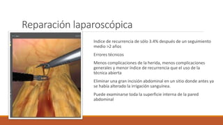 Reparación laparoscópica
Indice de recurrencia de sólo 3.4% después de un seguimiento
medio >2 años
Errores técnicos
Menos complicaciones de la herida, menos complicaciones
generales y menor índice de recurrencia que el uso de la
técnica abierta
Eliminar una gran incisión abdominal en un sitio donde antes ya
se había alterado la irrigación sanguínea.
Puede examinarse toda la superficie interna de la pared
abdominal
 