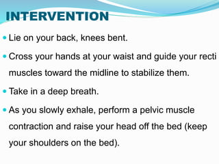 INTERVENTION
 Lie on your back, knees bent.
 Cross your hands at your waist and guide your recti
muscles toward the midline to stabilize them.
 Take in a deep breath.
 As you slowly exhale, perform a pelvic muscle
contraction and raise your head off the bed (keep
your shoulders on the bed).
 