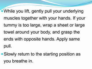 While you lift, gently pull your underlying
muscles together with your hands. If your
tummy is too large, wrap a sheet or large
towel around your body, and grasp the
ends with opposite hands. Apply same
pull.
Slowly return to the starting position as
you breathe in.
 