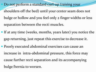  Do not perform a standard curl-up (raising your
shoulders off the bed) until your center seam does not
bulge or hollow and you feel only 2 finger widths or less
separation between the recti muscles.
 If at any time (weeks, months, years later) you notice the
gap returning, just repeat this exercise to decrease it.
 Poorly executed abdominal exercises can cause an
increase in intra-abdominal pressure, this force may
cause further recti separation and its accompanying
bulge/hernia to worsen.
 