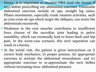  Hence, it is important to monitor DRA (and the hernia if
any) before prescribing any abdominal exercises. Unsuitable
abdominal exercises include sit ups, straight leg raises,
Pilates movements, especially trunk rotation activities, such
as criss-cross sit ups which target the obliques, can strain the
abdominals excessively.
 Weakness in the core muscles contributes to insufficient
force closure of the sacroiliac joint leading to pelvic
instability, which can eventually lead to lower-back and hip
pain. In the worst-case scenario, this recti separation can
result in a hernia.
 At the initial visit, the patient is given instructions on i)
correct body mechanics, ii) proper posture, iii) appropriate
exercises to activate the abdominal musculature, and iv)
appropriate exercises to re-approximate the recti bellies
without increasing intra- abdominal pressure
 