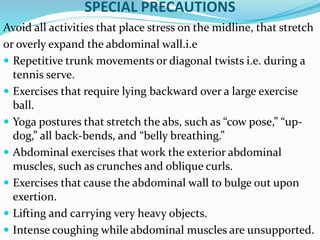 SPECIAL PRECAUTIONS
Avoid all activities that place stress on the midline, that stretch
or overly expand the abdominal wall.i.e
 Repetitive trunk movements or diagonal twists i.e. during a
tennis serve.
 Exercises that require lying backward over a large exercise
ball.
 Yoga postures that stretch the abs, such as “cow pose,” “up-
dog,” all back-bends, and “belly breathing.”
 Abdominal exercises that work the exterior abdominal
muscles, such as crunches and oblique curls.
 Exercises that cause the abdominal wall to bulge out upon
exertion.
 Lifting and carrying very heavy objects.
 Intense coughing while abdominal muscles are unsupported.
 