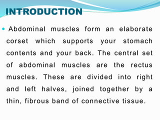 INTRODUCTION
 Abdominal muscles form an elaborate
corset which supports your stomach
contents and your back. The central set
of abdominal muscles are the rectus
muscles. These are divided into right
and left halves, joined together by a
thin, fibrous band of connective tissue.
 