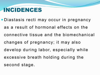 INCIDENCES
 Diastasis recti may occur in pregnancy
as a result of hormonal effects on the
connective tissue and the biomechanical
changes of pregnancy; it may also
develop during labor, especially while
excessive breath holding during the
second stage.
 