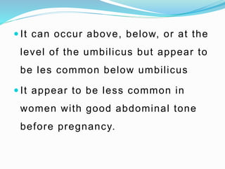  It can occur above, below, or at the
level of the umbilicus but appear to
be les common below umbilicus
 It appear to be less common in
women with good abdominal tone
before pregnancy.
 