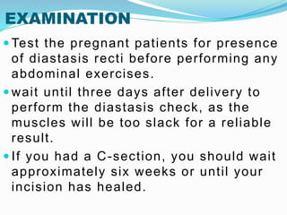 EXAMINATION
 Test the pregnant patients for presence
of diastasis recti before performing any
abdominal exercises.
 wait until three days after delivery to
perform the diastasis check, as the
muscles will be too slack for a reliable
result.
 If you had a C-section, you should wait
approximately six weeks or until your
incision has healed.
 