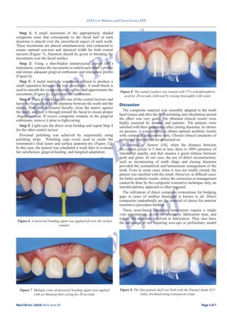Page 3 of 7
XXXX et al. Medicine and Clinical Science XXX
Med Clin Sci. (2024) Vol 6, Issue XX Page 3 of 7
Galley Proof
Galley Proof
Galley Proof
Step 1: A small increment of the appropriately shaded
composite resin that corresponds to the facial half of each
diastema is placed over the mesiofacial aspect of each tooth.
These increments are placed simultaneously and contoured to
ensure optimal con-tour and identical width for both central
incisors (Figure 7), Attention should be given to blending the
increments over the facial surface.
Step 2: Using a thin-bladed interproximal carver (IPC)
instrument, contour the increments to match each other’s profile
and ensure adequate gingival embrasure and emergence profile
(Figure 8),
Step 3: A metal matrix is sometimes utilized to produce a
small separation between the two increments. A small brush is
used to smooth the composite resin surface and approximate the
increments (Figure 8). Light-cure the increments.
Step 4: Place a matrix against one of the central incisors and
layer the lingual half of the diastema between the tooth and the
matrix. Push this increment facially, close the matrix against
the tooth, and pull it through toward the facial to ensure proper
.lingual contour. If excess composite remains in the gingival
embrasure, remove it prior to light-curing.
Step 5. Light-cure the direct resin buildup and repeat Step 4
for the other central incisor.
Proximal polishing was achieved by sequentially using
polishing strips .Polishing cups (were used to create the
restoration’s final luster and surface anatomy-my (Figure 13).
In this case, the patient was scheduled a week later to evaluate
her satisfaction, gingival healing, and marginal adaptation.
Discussion
The composite material was smoothly adapted to the tooth
hard tissues and after the final polishing and rehydration period
the effect was very good. The obtained clinical results were
highly assessed by dentists and patients. The patients were
satisfied with their appearance after closing diastema. As shown
on pictures, it was possible to obtain optimal aesthetic results
with composite restorations only. Chosen clinical situations of
performed restorations are presented on.
According to Tarnow [10], when the distance between
the contact points is 5 mm or less, there is 100% presence of
interdental papilla, and that ensures a good relation between
teeth and gums. In our case, the use of direct reconstruction,
such as recontouring of tooth shape and closing diastema
provided the symmetrical and harmonious arrangement of the
teeth. Even in some cases when it was not totally closed, the
patient was satisfied with the result. However, in difficult cases
for better aesthetic results, where the correction or management
cannot be done by the composite restorative technique only, an
interdisciplinary approach is often required.
The utilization of direct composite restorations for bridging
gaps in cases of midline diastemas is known to all. Direct
composites undoubtedly are the material of choice for anterior
restorative procedure buildup.
These resin-based composite restorations require a single
visit appointment, avoid the laboratory fabrication time, and
reduce the expenses involved in fabrication. They also have
the advantage of not requiring wax-ups or preliminary model
Figure 6. A universal bonding agent was applied all over the etched
enamel.
Figure 7. Multiple coats of universal bonding agent were applied
with air thinning then curing for 20 seconds.
Figure 8. The enamel surface was treated with 37% orthophosphoric
acid for 20 seconds, followed by rinsing thoroughly with water.
Figure 8. The thin palatal shell was built with the Enamel shade (0.5-
1mm), freehand using transparent strips.
 