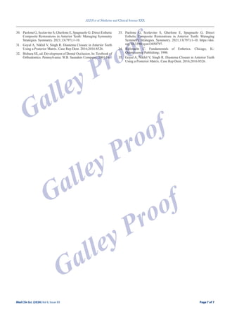 Page 7 of 7
XXXX et al. Medicine and Clinical Science XXX
Med Clin Sci. (2024) Vol 6, Issue XX Page 7 of 7
Galley Proof
Galley Proof
Galley Proof
30. Paolone G, Scolavino S, Gherlone E, Spagnuolo G. Direct Esthetic
Composite Restorations in Anterior Teeth: Managing Symmetry
Strategies. Symmetry. 2021;13(797):1-10.
31. Goyal A, Nikhil V, Singh R. Diastema Closure in Anterior Teeth
Using a Posterior Matrix. Case Rep Dent. 2016;2016:8526.
32. Bishara SE, ed. Development of Dental Occlusion. In: Textbook of
Orthodontics. Pennsylvania: W.B. Saunders Company; 2001:56.
33. Paolone G, Scolavino S, Gherlone E, Spagnuolo G. Direct
Esthetic Composite Restorations in Anterior Teeth: Managing
Symmetry Strategies. Symmetry. 2021;13(797):1-10. https://doi.
org/10.3390/sym13050797.
34. Rufenacht C. Fundamentals of Esthetics. Chicago, IL:
Quintessence Publishing; 1990.
35. Goyal A, Nikhil V, Singh R. Diastema Closure in Anterior Teeth
Using a Posterior Matrix. Case Rep Dent. 2016;2016:8526.
 