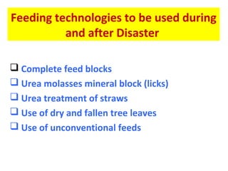 Feeding technologies to be used during
and after Disaster
 Complete feed blocks
 Urea molasses mineral block (licks)
 Urea treatment of straws
 Use of dry and fallen tree leaves
 Use of unconventional feeds
 