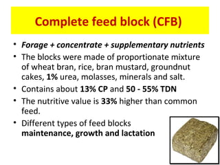 Complete feed block (CFB)
• Forage + concentrate + supplementary nutrients
• The blocks were made of proportionate mixture
of wheat bran, rice, bran mustard, groundnut
cakes, 1% urea, molasses, minerals and salt.
• Contains about 13% CP and 50 - 55% TDN
• The nutritive value is 33% higher than common
feed.
• Different types of feed blocks
maintenance, growth and lactation
 