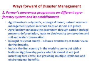 Ways forward of Disaster Management
2. Farmer’s awareness programme on different agro-
forestry system and its establishment
• Agroforestry is a dynamic, ecological based, natural resource
management system in which trees or shrubs are grown
• Agroforestry enhances the ecosystem through carbon storage,
prevents deforestation, leads to biodiversity conservation and
soil and water conservation.
• Drought resistant ability – ensures availability of fodder even
during drought.
• India is the first country in the world to come out with a
National Agroforestry policy which is aimed at not just
increasing tree cover, but providing multiple livelihood and
environmental benefits.
 