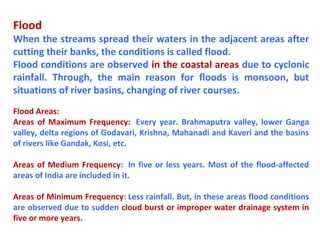 Flood
When the streams spread their waters in the adjacent areas after
cutting their banks, the conditions is called flood.
Flood conditions are observed in the coastal areas due to cyclonic
rainfall. Through, the main reason for floods is monsoon, but
situations of river basins, changing of river courses.
Flood Areas:
Areas of Maximum Frequency: Every year. Brahmaputra valley, lower Ganga
valley, delta regions of Godavari, Krishna, Mahanadi and Kaveri and the basins
of rivers like Gandak, Kosi, etc.
Areas of Medium Frequency: In five or less years. Most of the flood-affected
areas of India are included in it.
Areas of Minimum Frequency: Less rainfall. But, in these areas flood conditions
are observed due to sudden cloud burst or improper water drainage system in
five or more years.
 