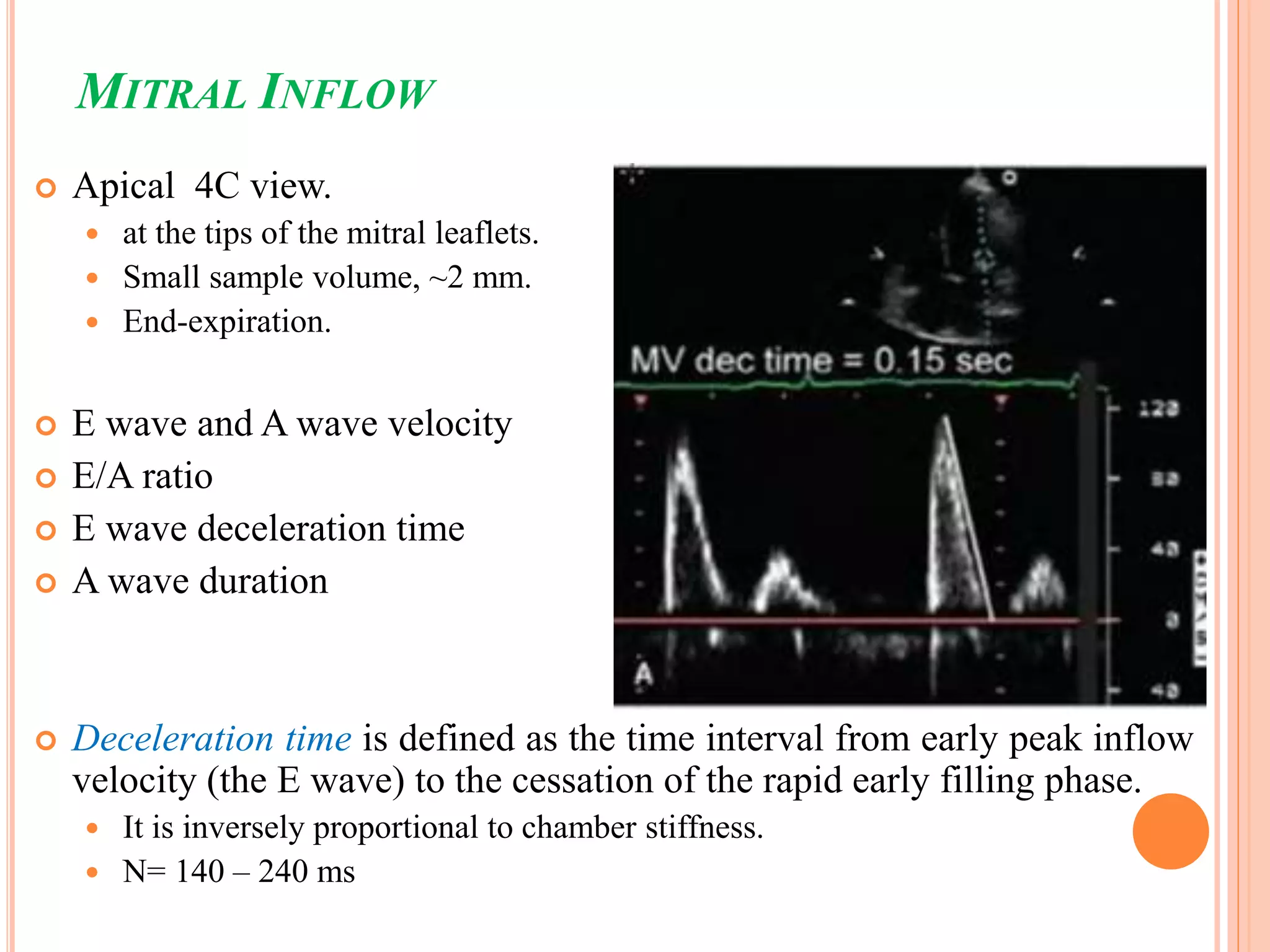 MITRAL INFLOW
 Apical 4C view.
 at the tips of the mitral leaflets.
 Small sample volume, ~2 mm.
 End-expiration.
 E wave and A wave velocity
 E/A ratio
 E wave deceleration time
 A wave duration
 Deceleration time is defined as the time interval from early peak inflow
velocity (the E wave) to the cessation of the rapid early filling phase.
 It is inversely proportional to chamber stiffness.
 N= 140 – 240 ms
 