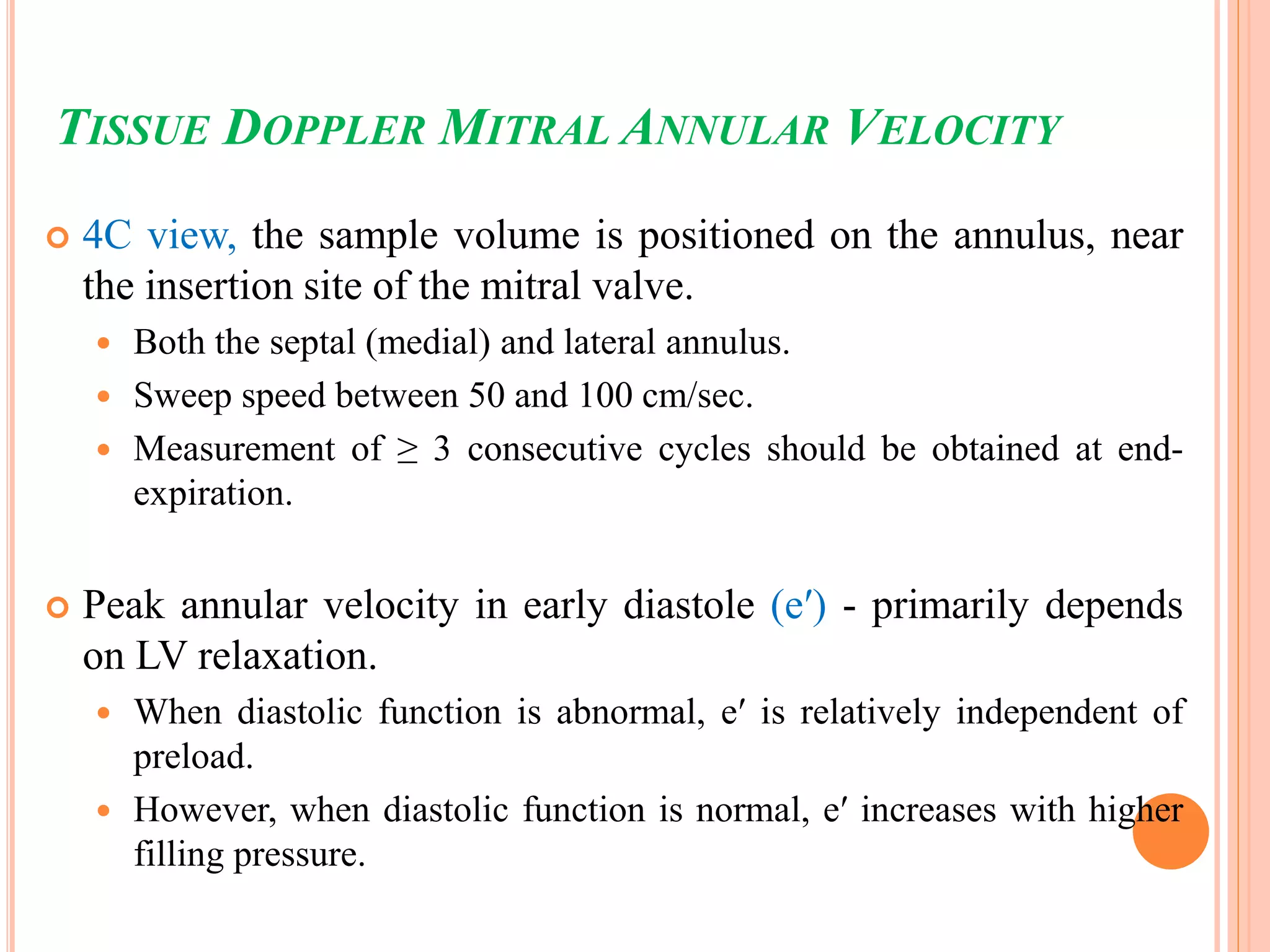 TISSUE DOPPLER MITRAL ANNULAR VELOCITY
 4C view, the sample volume is positioned on the annulus, near
the insertion site of the mitral valve.
 Both the septal (medial) and lateral annulus.
 Sweep speed between 50 and 100 cm/sec.
 Measurement of ≥ 3 consecutive cycles should be obtained at end-
expiration.
 Peak annular velocity in early diastole (e′) - primarily depends
on LV relaxation.
 When diastolic function is abnormal, e′ is relatively independent of
preload.
 However, when diastolic function is normal, e′ increases with higher
filling pressure.
 