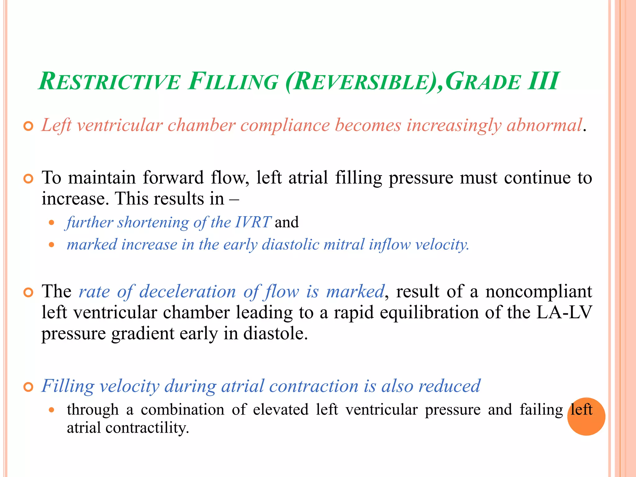 RESTRICTIVE FILLING (REVERSIBLE),GRADE III
 Left ventricular chamber compliance becomes increasingly abnormal.
 To maintain forward flow, left atrial filling pressure must continue to
increase. This results in –
 further shortening of the IVRT and
 marked increase in the early diastolic mitral inflow velocity.
 The rate of deceleration of flow is marked, result of a noncompliant
left ventricular chamber leading to a rapid equilibration of the LA-LV
pressure gradient early in diastole.
 Filling velocity during atrial contraction is also reduced
 through a combination of elevated left ventricular pressure and failing left
atrial contractility.
 