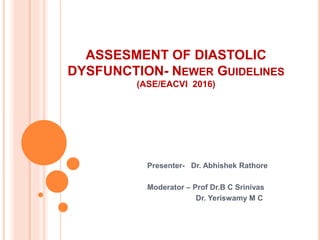 ASSESMENT OF DIASTOLIC
DYSFUNCTION- NEWER GUIDELINES
(ASE/EACVI 2016)
Presenter- Dr. Abhishek Rathore
Moderator – Prof Dr.B C Srinivas
Dr. Yeriswamy M C
 