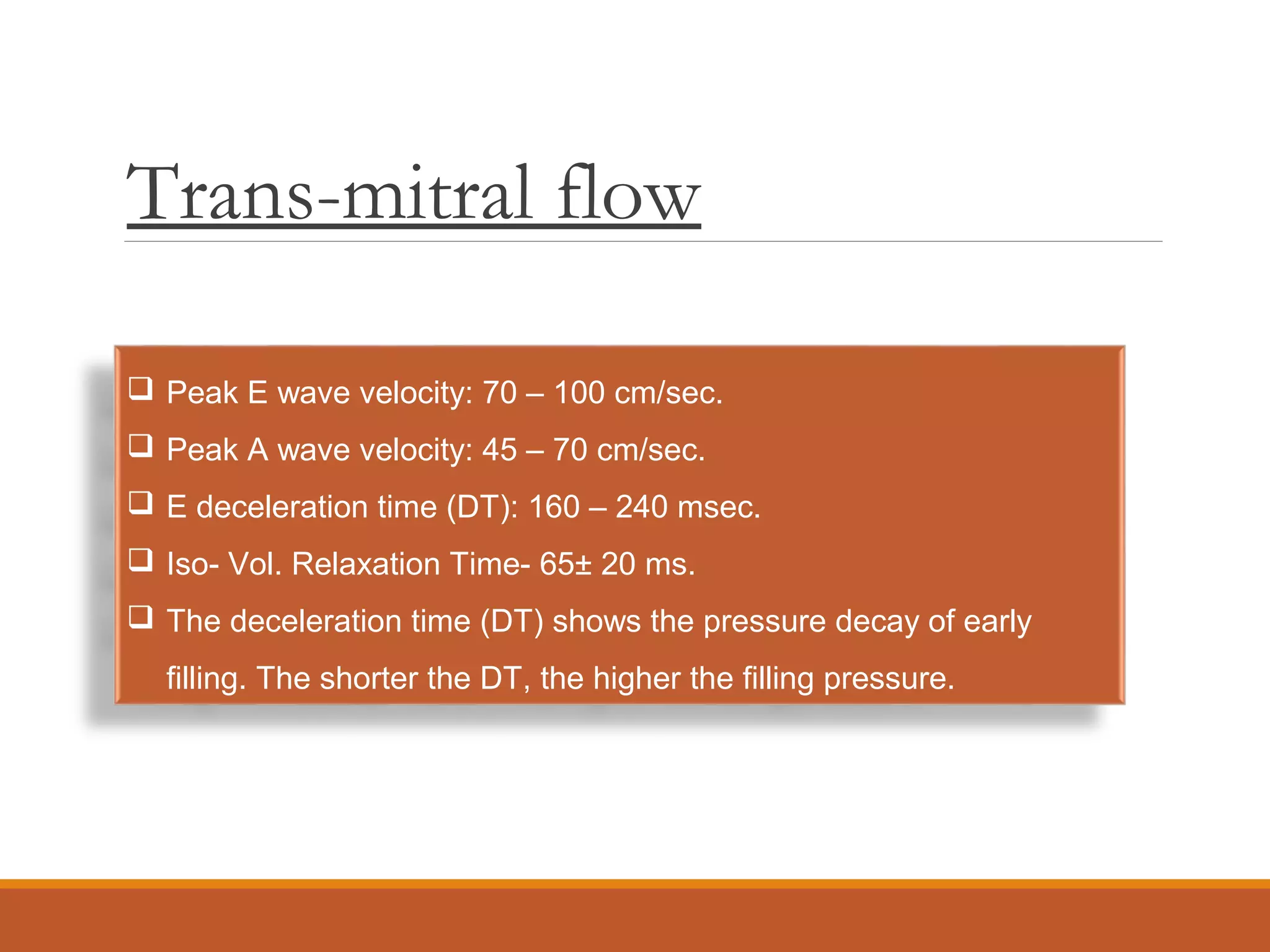 Trans-mitral flow
 Peak E wave velocity: 70 – 100 cm/sec.
 Peak A wave velocity: 45 – 70 cm/sec.
 E deceleration time (DT): 160 – 240 msec.
 Iso- Vol. Relaxation Time- 65± 20 ms.
 The deceleration time (DT) shows the pressure decay of early
filling. The shorter the DT, the higher the filling pressure.
 